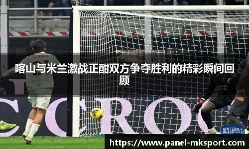 喀山与米兰激战正酣双方争夺胜利的精彩瞬间回顾